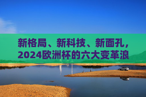 新格局、新科技、新面孔，2024欧洲杯的六大变革浪潮，三新驱动，2024欧洲杯的变革浪潮