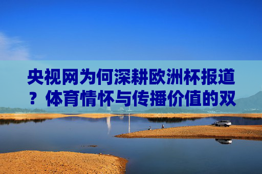 央视网为何深耕欧洲杯报道?体育情怀与传播价值的双向奔赴,央视网深耕欧洲杯,体育情怀与传播价值的双向奔赴 央视网为何深耕欧洲杯报道?体育情怀与传播价值的双向奔赴,央视网深耕欧洲杯,体育情怀与传播价值的双向奔赴