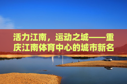 活力江南，运动之城——重庆江南体育中心的城市新名片，重庆江南体育中心，活力江南运动之城新名片