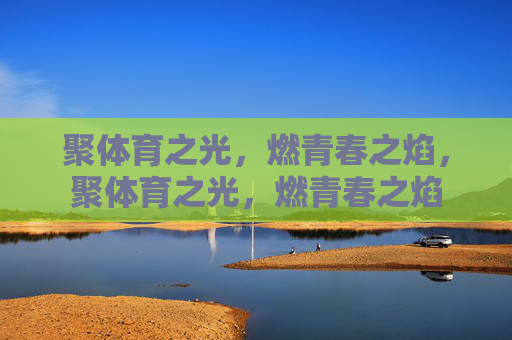 聚体育之光,燃青春之焰,聚体育之光,燃青春之焰 聚体育之光,燃青春之焰,聚体育之光,燃青春之焰
