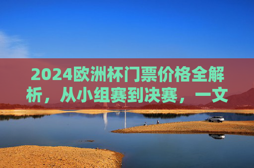 2024欧洲杯门票价格全解析，从小组赛到决赛，一文读懂观赛成本，2024欧洲杯门票价格全解析，从小组赛到决赛的观赛成本