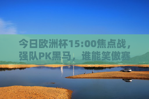 今日欧洲杯15:00焦点战,强队PK黑马,谁能笑傲赛场?欧洲杯强队PK黑马!15:00焦点战谁能笑傲? 今日欧洲杯15:00焦点战,强队PK黑马,谁能笑傲赛场?欧洲杯强队PK黑马!15:00焦点战谁能笑傲?