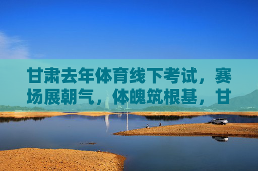 甘肃去年体育线下考试，赛场展朝气，体魄筑根基，甘肃体考赛场展朝气 体魄根基筑未来
