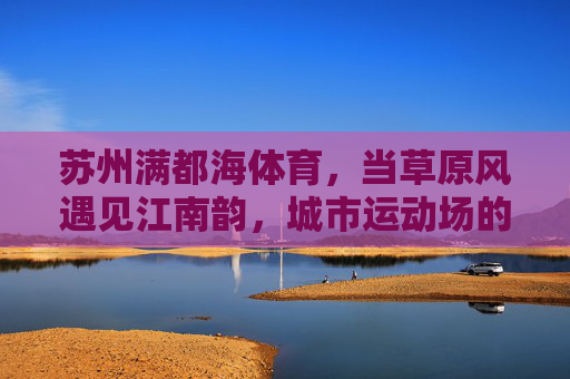 苏州满都海体育，当草原风遇见江南韵，城市运动场的温度与活力，草原风遇江南韵，苏州满都海体育的温度与活力