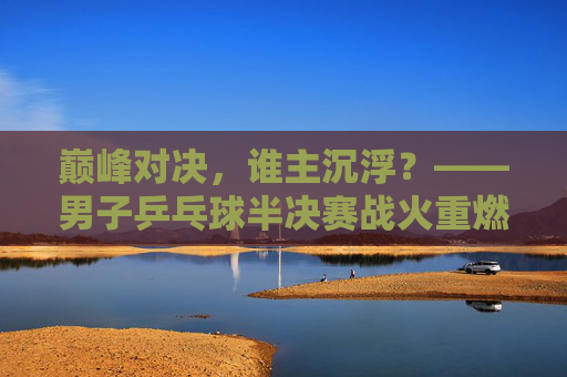 巅峰对决，谁主沉浮？——男子乒乓球半决赛战火重燃，巅峰对决，男子乒乓球半决赛战火重燃