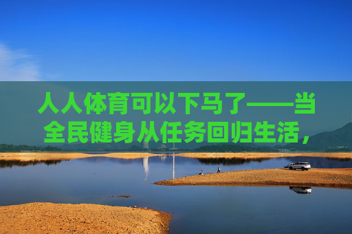 人人体育可以下马了——当全民健身从任务回归生活,全民健身从任务回归生活,人人体育可以下马 人人体育可以下马了——当全民健身从任务回归生活,全民健身从任务回归生活,人人体育可以下马