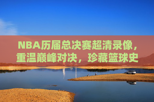 NBA历届总决赛超清录像，重温巅峰对决，珍藏篮球史诗，NBA历届总决赛超清巅峰对决，珍藏篮球史诗