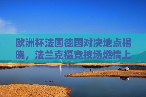 欧洲杯法国德国对决地点揭晓，法兰克福竞技场燃情上演，欧洲杯法国德国对决法兰克福竞技场燃情上演