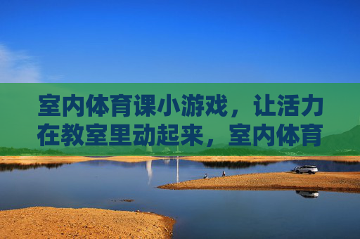 室内体育课小游戏，让活力在教室里动起来，室内体育小游戏，教室活力全开