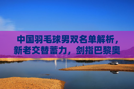 中国羽毛球男双名单解析,新老交替蓄力,剑指巴黎奥运佳绩,中国羽毛球男双新老交替蓄力 剑指巴黎奥运佳绩 中国羽毛球男双名单解析,新老交替蓄力,剑指巴黎奥运佳绩,中国羽毛球男双新老交替蓄力 剑指巴黎奥运佳绩