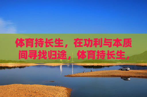 体育持长生,在功利与本质间寻找归途,体育持长生,功利与本质间的归途 体育持长生,在功利与本质间寻找归途,体育持长生,功利与本质间的归途