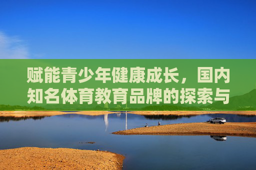 赋能青少年健康成长,国内知名体育教育品牌的探索与实践,国内知名体育教育品牌赋能青少年健康成长的探索与实践 赋能青少年健康成长,国内知名体育教育品牌的探索与实践,国内知名体育教育品牌赋能青少年健康成长的探索与实践