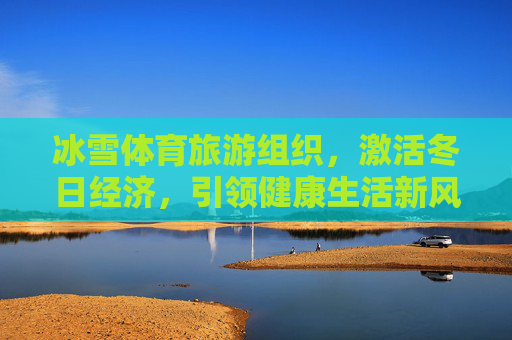 冰雪体育旅游组织，激活冬日经济，引领健康生活新风尚，冰雪体育旅游，激活冬日经济 引领健康新风尚