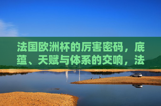 法国欧洲杯的厉害密码,底蕴、天赋与体系的交响,法国欧洲杯的厉害密码,底蕴、天赋与体系的交响 法国欧洲杯的厉害密码,底蕴、天赋与体系的交响,法国欧洲杯的厉害密码,底蕴、天赋与体系的交响