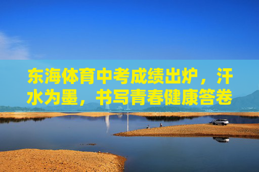 东海体育中考成绩出炉,汗水为墨,书写青春健康答卷,汗水为墨,东海学子书写体育中考青春答卷 东海体育中考成绩出炉,汗水为墨,书写青春健康答卷,汗水为墨,东海学子书写体育中考青春答卷