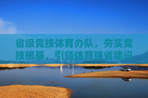 省级竞技体育办队，夯实竞技根基，引领体育强省建设，省级竞技体育办队，夯实根基 引领体育强省建设