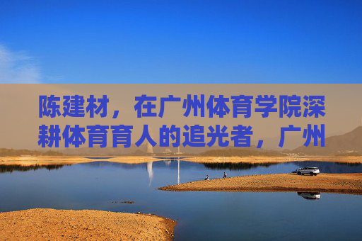 陈建材，在广州体育学院深耕体育育人的追光者，广州体育学院陈建材，深耕体育育人的追光者