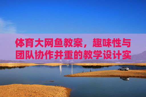 体育大网鱼教案，趣味性与团队协作并重的教学设计实践，趣味性与团队协作并重的体育大网鱼教学设计实践