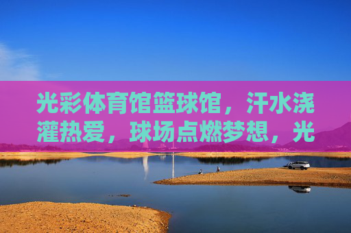 光彩体育馆篮球馆,汗水浇灌热爱,球场点燃梦想,光彩篮球馆,汗水浇灌热爱,球场点燃梦想 光彩体育馆篮球馆,汗水浇灌热爱,球场点燃梦想,光彩篮球馆,汗水浇灌热爱,球场点燃梦想