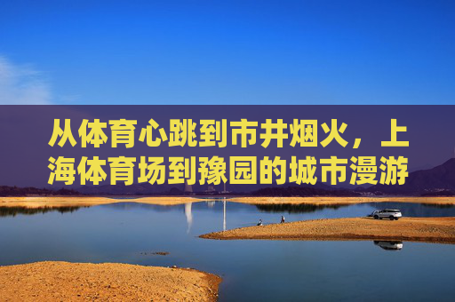 从体育心跳到市井烟火,上海体育场到豫园的城市漫游,从体育心跳到市井烟火,上海体育场到豫园的城市漫游 从体育心跳到市井烟火,上海体育场到豫园的城市漫游,从体育心跳到市井烟火,上海体育场到豫园的城市漫游