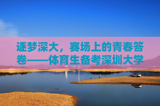 逐梦深大,赛场上的青春答卷——体育生备考深圳大学全攻略 逐梦深大,赛场上的青春答卷——体育生备考深圳大学全攻略