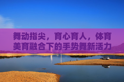 舞动指尖,育心育人,体育美育融合下的手势舞新活力 舞动指尖,育心育人,体育美育融合下的手势舞新活力