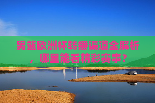 男篮欧洲杯转播渠道全解析，哪里能看精彩赛事？