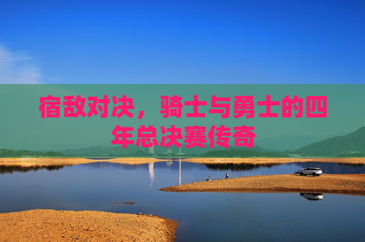 宿敌对决，骑士与勇士的四年总决赛传奇