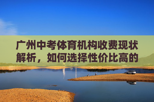 广州中考体育机构收费现状解析，如何选择性价比高的冲刺方案？