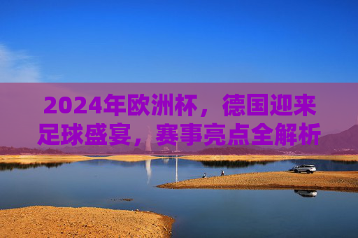 2024年欧洲杯，德国迎来足球盛宴，赛事亮点全解析，2024欧洲杯德国盛宴，赛事亮点全解析