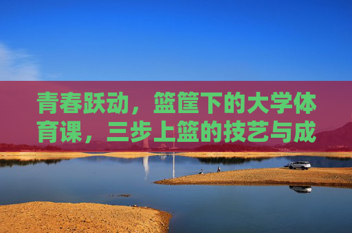 青春跃动，篮筐下的大学体育课，三步上篮的技艺与成长，青春跃动，篮筐下大学体育课的三步上篮技艺与成长