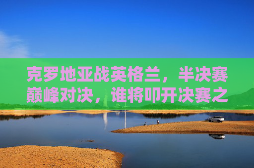 克罗地亚战英格兰,半决赛巅峰对决,谁将叩开决赛之门?克罗地亚vs英格兰,半决赛巅峰对决,谁将叩开决赛之门? 克罗地亚战英格兰,半决赛巅峰对决,谁将叩开决赛之门?克罗地亚vs英格兰,半决赛巅峰对决,谁将叩开决赛之门?
