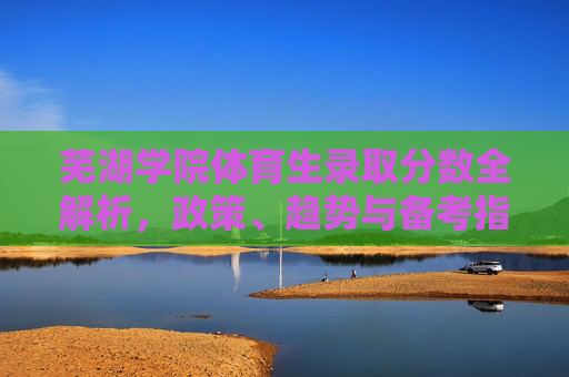 芜湖学院体育生录取分数全解析，政策、趋势与备考指南，芜湖学院体育生录取分数全解析，政策、趋势与备考指南