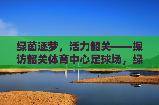 绿茵逐梦,活力韶关——探访韶关体育中心足球场,绿茵逐梦,活力韶关——探访韶关体育中心足球场 绿茵逐梦,活力韶关——探访韶关体育中心足球场,绿茵逐梦,活力韶关——探访韶关体育中心足球场