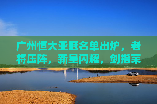 广州恒大亚冠名单出炉,老将压阵,新星闪耀,剑指荣耀再起?广州恒大亚冠名单,老将压阵新星闪耀,剑指荣耀再起 广州恒大亚冠名单出炉,老将压阵,新星闪耀,剑指荣耀再起?广州恒大亚冠名单,老将压阵新星闪耀,剑指荣耀再起