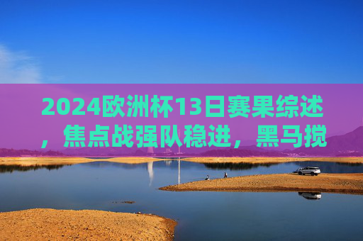 2024欧洲杯13日赛果综述,焦点战强队稳进,黑马搅局淘汰赛悬念升级,2024欧洲杯13日综述,强队稳进黑马搅局,淘汰赛悬念升级 2024欧洲杯13日赛果综述,焦点战强队稳进,黑马搅局淘汰赛悬念升级,2024欧洲杯13日综述,强队稳进黑马搅局,淘汰赛悬念升级