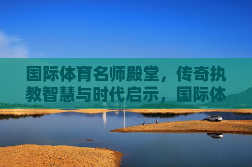 国际体育名师殿堂，传奇执教智慧与时代启示，国际体育名师传奇执教智慧的时代启示