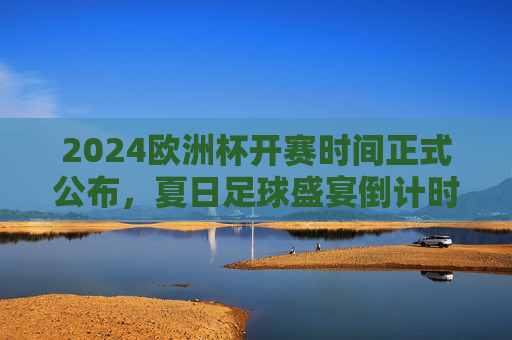 2024欧洲杯开赛时间正式公布，夏日足球盛宴倒计时，揭幕战、决赛时间表全解析，2024欧洲杯开赛时间公布，夏日足球盛宴倒计时，揭幕战决赛时间表全解析