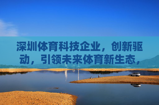 深圳体育科技企业,创新驱动,引领未来体育新生态,深圳体育科技企业创新驱动引领未来体育新生态 深圳体育科技企业,创新驱动,引领未来体育新生态,深圳体育科技企业创新驱动引领未来体育新生态