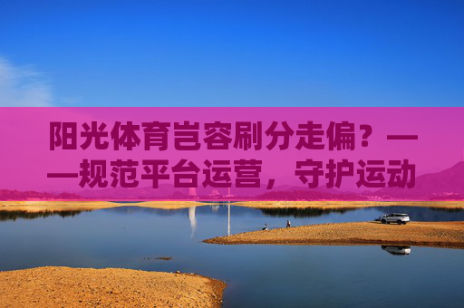 阳光体育岂容刷分走偏?——规范平台运营,守护运动初心,阳光体育规范运营拒刷分,守护运动初心 阳光体育岂容刷分走偏?——规范平台运营,守护运动初心,阳光体育规范运营拒刷分,守护运动初心