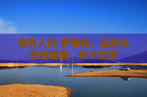 体育人间·罗斯枪,当玫瑰在枪膛里,永不生锈 体育人间·罗斯枪,当玫瑰在枪膛里,永不生锈