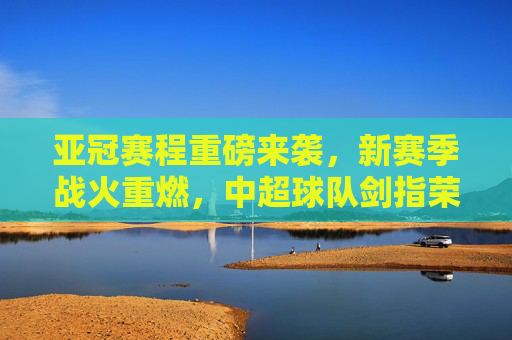 亚冠赛程重磅来袭,新赛季战火重燃,中超球队剑指荣耀,亚冠新赛季战火重燃,中超球队剑指荣耀 亚冠赛程重磅来袭,新赛季战火重燃,中超球队剑指荣耀,亚冠新赛季战火重燃,中超球队剑指荣耀