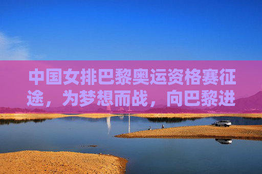 中国女排巴黎奥运资格赛征途，为梦想而战，向巴黎进发！中国女排巴黎奥运资格赛征途，为梦想向巴黎进发