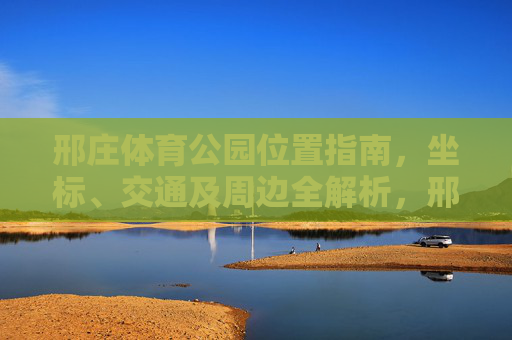 邢庄体育公园位置指南,坐标、交通及周边全解析,邢庄体育公园位置指南,坐标、交通及周边全解析 邢庄体育公园位置指南,坐标、交通及周边全解析,邢庄体育公园位置指南,坐标、交通及周边全解析