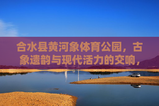 合水县黄河象体育公园,古象遗韵与现代活力的交响,合水县黄河象体育公园,古象遗韵与现代活力的交响 合水县黄河象体育公园,古象遗韵与现代活力的交响,合水县黄河象体育公园,古象遗韵与现代活力的交响