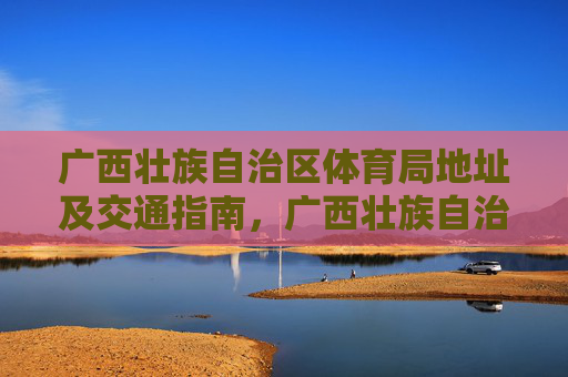 广西壮族自治区体育局地址及交通指南，广西壮族自治区体育局地址及交通指南