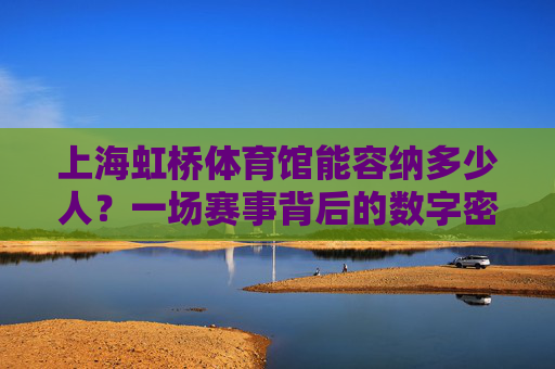 上海虹桥体育馆能容纳多少人?一场赛事背后的数字密码,上海虹桥体育馆,容纳人数与赛事数字密码 上海虹桥体育馆能容纳多少人?一场赛事背后的数字密码,上海虹桥体育馆,容纳人数与赛事数字密码