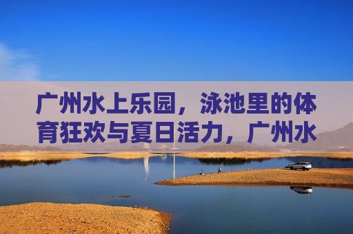 广州水上乐园,泳池里的体育狂欢与夏日活力,广州水上乐园,泳池体育狂欢点燃夏日活力 广州水上乐园,泳池里的体育狂欢与夏日活力,广州水上乐园,泳池体育狂欢点燃夏日活力