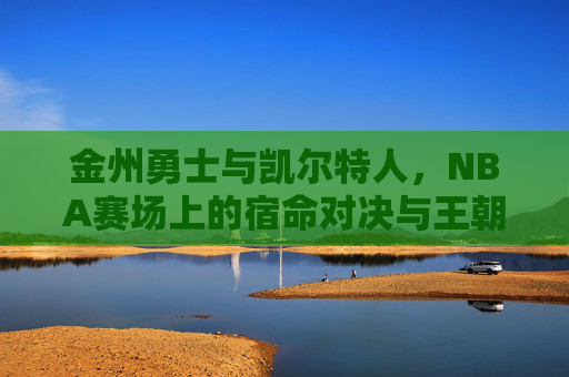 金州勇士与凯尔特人,NBA赛场上的宿命对决与王朝对话,宿命对决,勇士与凯尔特人的王朝对话 金州勇士与凯尔特人,NBA赛场上的宿命对决与王朝对话,宿命对决,勇士与凯尔特人的王朝对话