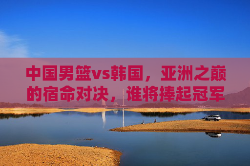 中国男篮vs韩国,亚洲之巅的宿命对决,谁将捧起冠军奖杯?亚洲之巅宿命对决,中国男篮vs韩国,谁问鼎冠军? 中国男篮vs韩国,亚洲之巅的宿命对决,谁将捧起冠军奖杯?亚洲之巅宿命对决,中国男篮vs韩国,谁问鼎冠军?